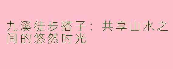 九溪徒步搭子：共享山水之间的悠然时光