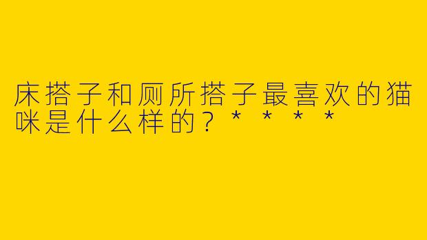 床搭子和厕所搭子最喜欢的猫咪是什么样的?****