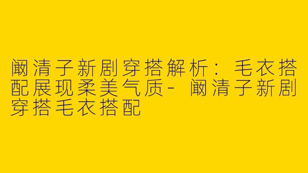 阚清子新剧穿搭解析：毛衣搭配展现柔美气质-阚清子新剧穿搭毛衣搭配