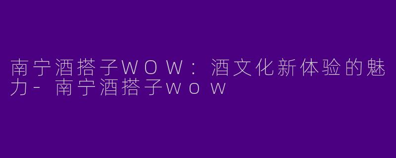 南宁酒搭子WOW：酒文化新体验的魅力-南宁酒搭子wow