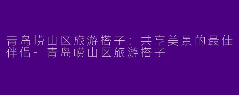 青岛崂山区旅游搭子：共享美景的最佳伴侣-青岛崂山区旅游搭子