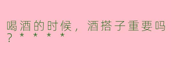 喝酒的时候，酒搭子重要吗？****
