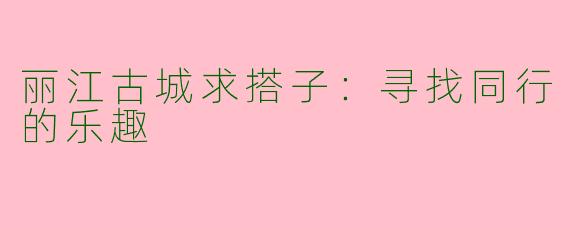 丽江古城求搭子：寻找同行的乐趣