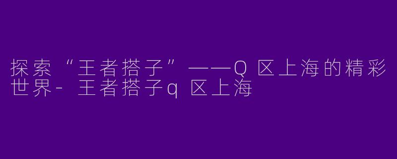 探索“王者搭子”——Q区上海的精彩世界-王者搭子q区上海