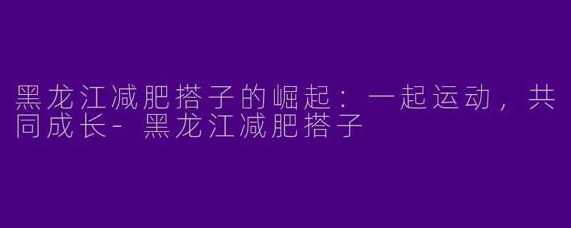 黑龙江减肥搭子的崛起：一起运动，共同成长-黑龙江减肥搭子