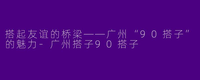 搭起友谊的桥梁——广州“90搭子”的魅力-广州搭子90搭子