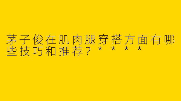 茅子俊在肌肉腿穿搭方面有哪些技巧和推荐？****