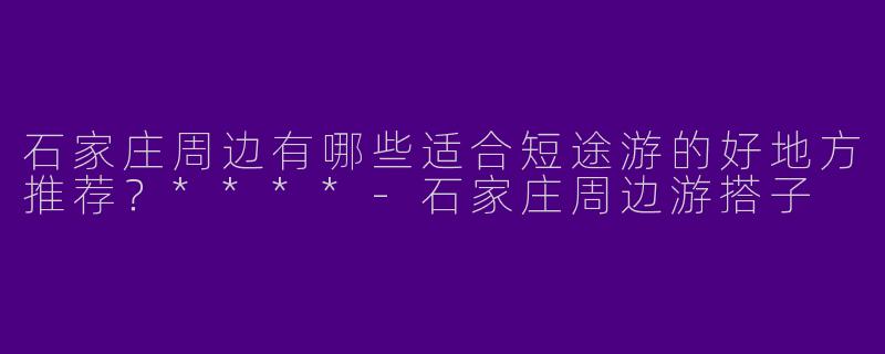 石家庄周边有哪些适合短途游的好地方推荐？****