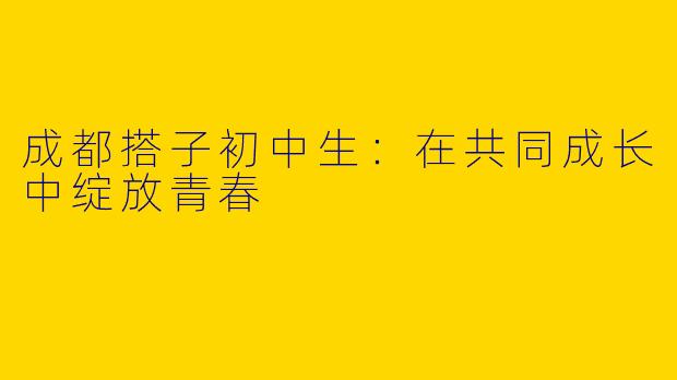 成都搭子初中生:在共同成长中绽放青春