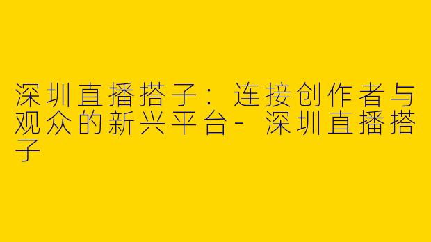 深圳直播搭子：连接创作者与观众的新兴平台-深圳直播搭子