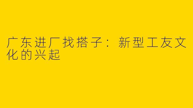 广东进厂找搭子：新型工友文化的兴起