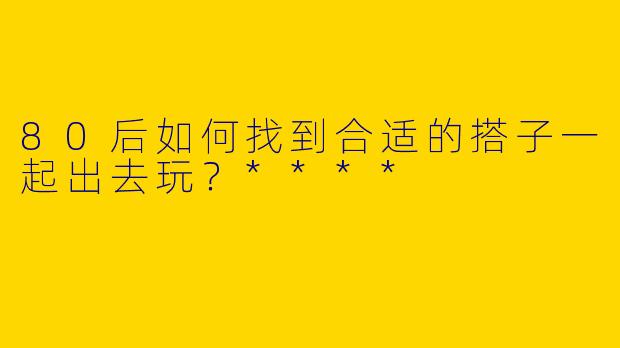 80后如何找到合适的搭子一起出去玩？****