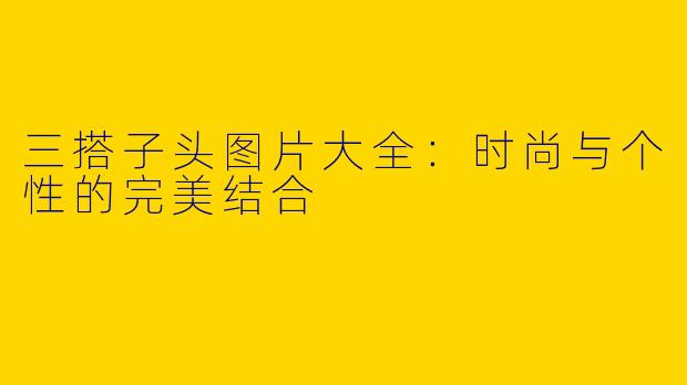 三搭子头图片大全：时尚与个性的完美结合