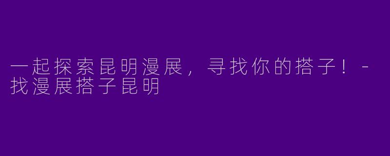 一起探索昆明漫展，寻找你的搭子！-找漫展搭子昆明