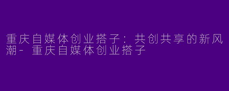 重庆自媒体创业搭子：共创共享的新风潮-重庆自媒体创业搭子