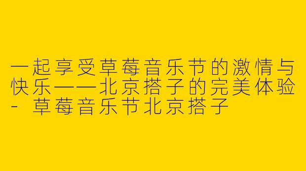 一起享受草莓音乐节的激情与快乐——北京搭子的完美体验-草莓音乐节北京搭子