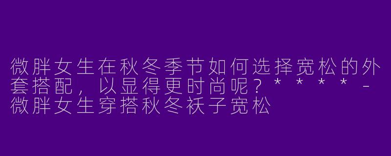 微胖女生在秋冬季节如何选择宽松的外套搭配，以显得更时尚呢？****