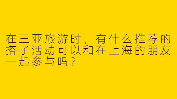 在三亚旅游时，有什么推荐的搭子活动可以和在上海的朋友一起参与吗？