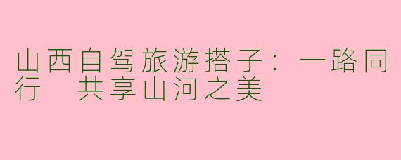 山西自驾旅游搭子：一路同行 共享山河之美