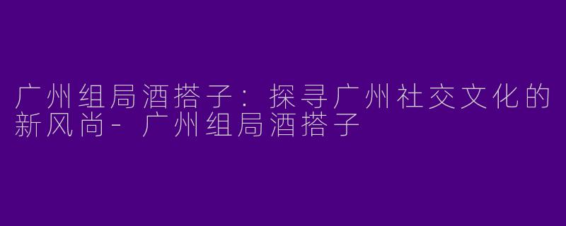 广州组局酒搭子:探寻广州社交文化的新风尚