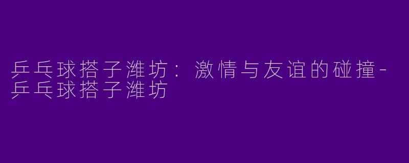 乒乓球搭子潍坊：激情与友谊的碰撞