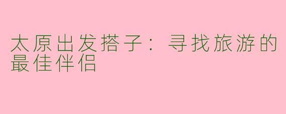 太原出发搭子：寻找旅游的最佳伴侣