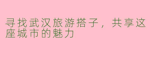 寻找武汉旅游搭子，共享这座城市的魅力
