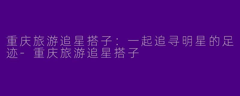 重庆旅游追星搭子：一起追寻明星的足迹-重庆旅游追星搭子