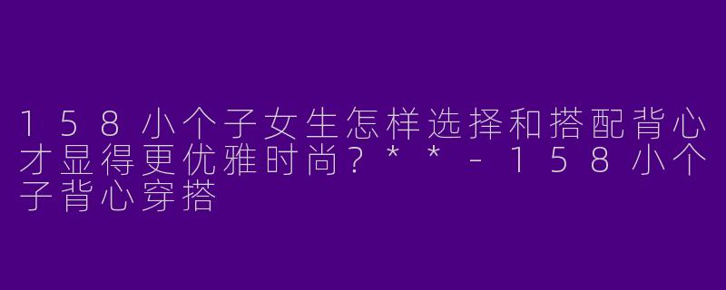 158小个子女生怎样选择和搭配背心才显得更优雅时尚?**
