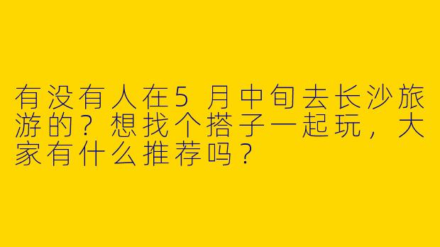 有没有人在5月中旬去长沙旅游的?想找个搭子一起玩,大家有什么推荐吗?