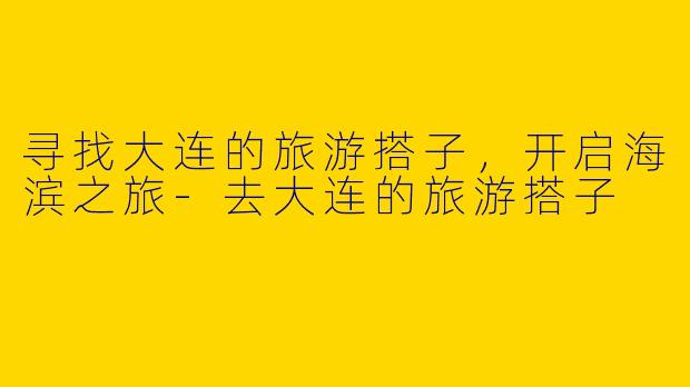 寻找大连的旅游搭子，开启海滨之旅