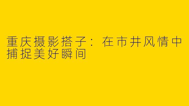 重庆摄影搭子:在市井风情中捕捉美好瞬间