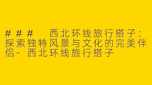 ### 西北环线旅行搭子：探索独特风景与文化的完美伴侣-西北环线旅行搭子