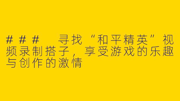 ### 寻找“和平精英”视频录制搭子，享受游戏的乐趣与创作的激情