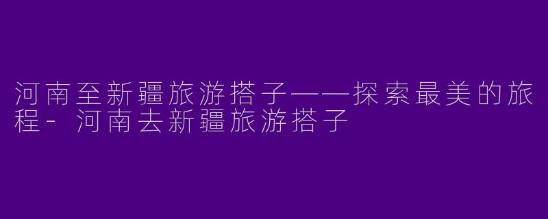 河南至新疆旅游搭子——探索最美的旅程