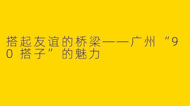 搭起友谊的桥梁——广州“90搭子”的魅力