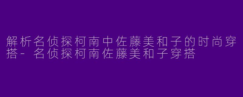 解析名侦探柯南中佐藤美和子的时尚穿搭-名侦探柯南佐藤美和子穿搭