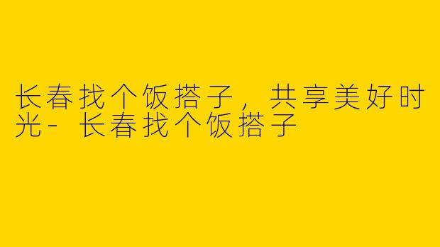 长春找个饭搭子，共享美好时光-长春找个饭搭子