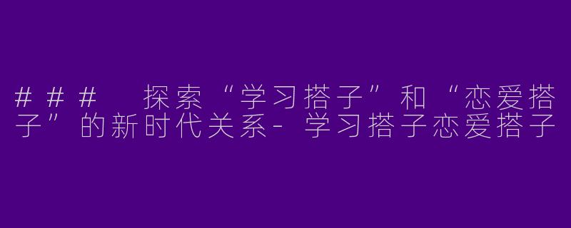 ### 探索“学习搭子”和“恋爱搭子”的新时代关系-学习搭子恋爱搭子