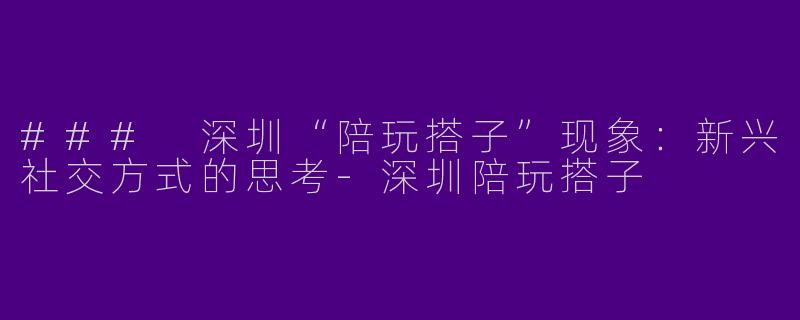 ### 深圳“陪玩搭子”现象：新兴社交方式的思考