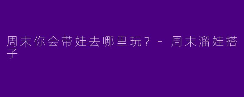 周末你会带娃去哪里玩？