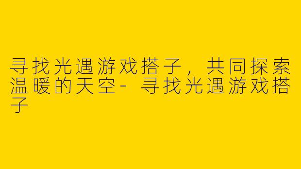 寻找光遇游戏搭子，共同探索温暖的天空