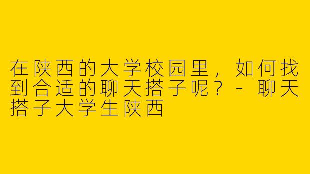 在陕西的大学校园里,如何找到合适的聊天搭子呢?