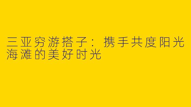 三亚穷游搭子:携手共度阳光海滩的美好时光