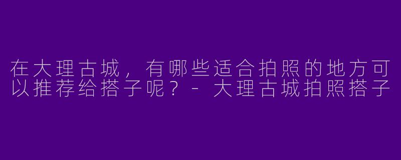 在大理古城,有哪些适合拍照的地方可以推荐给搭子呢?