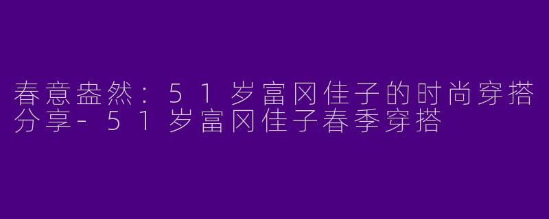 春意盎然：51岁富冈佳子的时尚穿搭分享