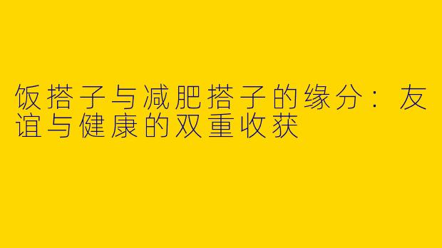 饭搭子与减肥搭子的缘分:友谊与健康的双重收获