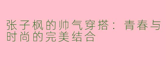 张子枫的帅气穿搭：青春与时尚的完美结合