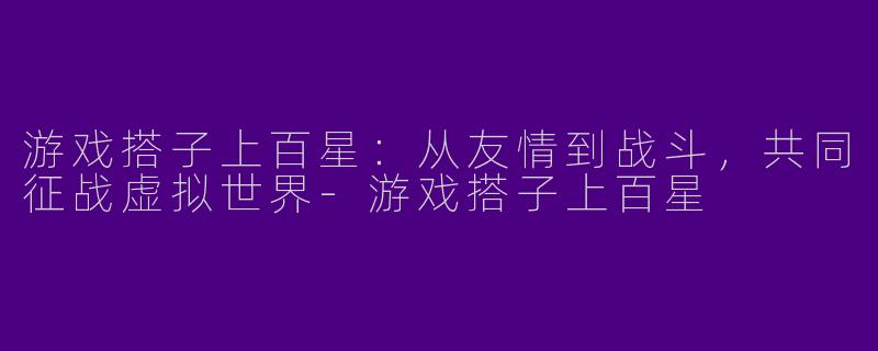 游戏搭子上百星：从友情到战斗，共同征战虚拟世界