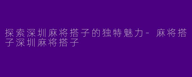 探索深圳麻将搭子的独特魅力-麻将搭子深圳麻将搭子